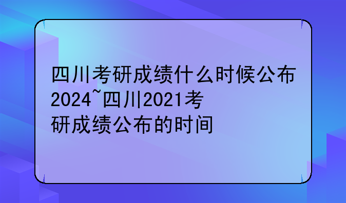 四川考研成绩什么时候公布2024~四川2021考研成绩公布的时间