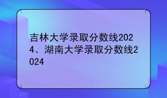 吉林大学录取分数线2024、湖南大学录取分数线2024