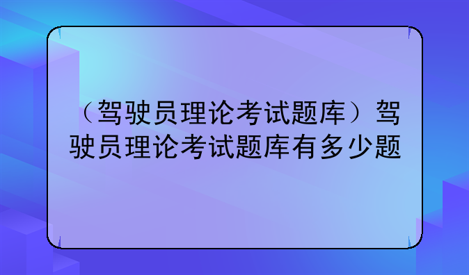 （驾驶员理论考试题库）驾驶员理论考试题库有多少题
