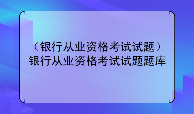 （银行从业资格考试试题）银行从业资格考试试题题库