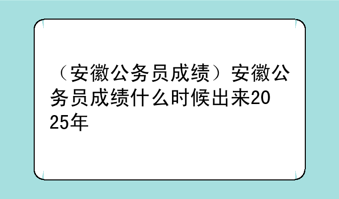（安徽公务员成绩）安徽公务员成绩什么时候出来2025年