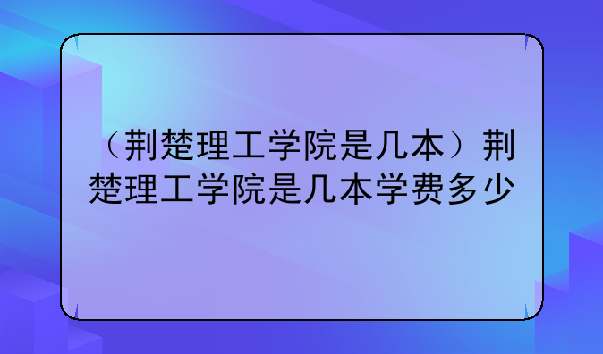 （荆楚理工学院是几本）荆楚理工学院是几本学费多少