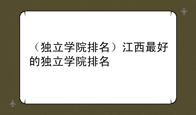 （独立学院排名）江西最好的独立学院排名