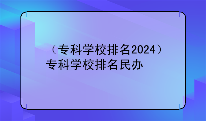 （专科学校排名2024）专科学校排名民办