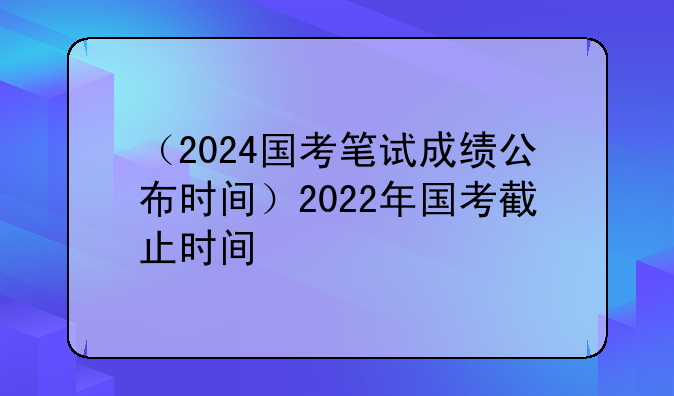 （2024国考笔试成绩公布时间）2022年国考截止时间