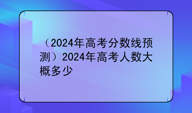 （2024年高考分数线预测）2024年高考人数大概多少