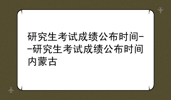 研究生考试成绩公布时间--研究生考试成绩公布时间内蒙古