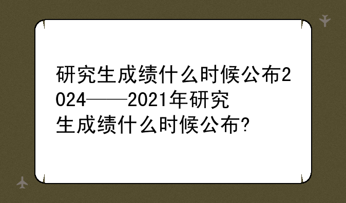 研究生成绩什么时候公布2024——2021年研究生成绩什么时候公布?