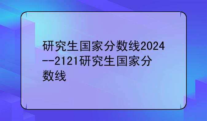 研究生国家分数线2024--2121研究生国家分数线