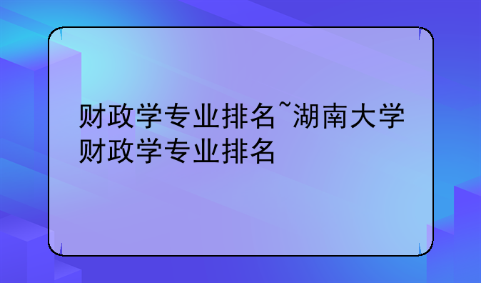 财政学专业排名~湖南大学财政学专业排名