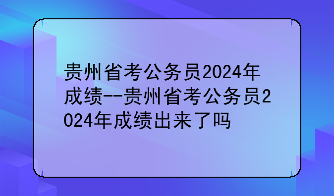 贵州省考公务员2024年成绩--贵州省考公务员2024年成绩出来了吗