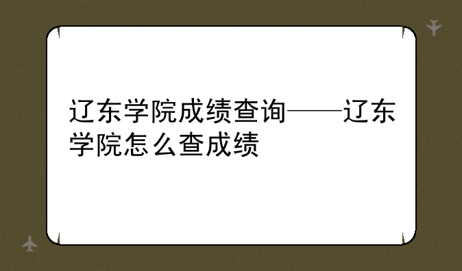 辽东学院成绩查询——辽东学院怎么查成绩