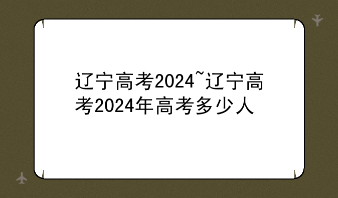 辽宁高考2024~辽宁高考2024年高考多少人
