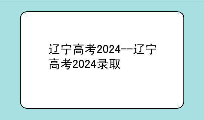 辽宁高考2024--辽宁高考2024录取