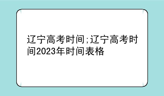 辽宁高考时间;辽宁高考时间2023年时间表格