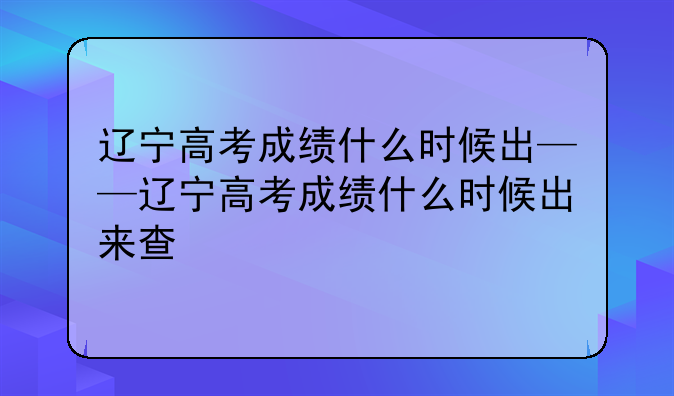 辽宁高考成绩什么时候出——辽宁高考成绩什么时候出来查