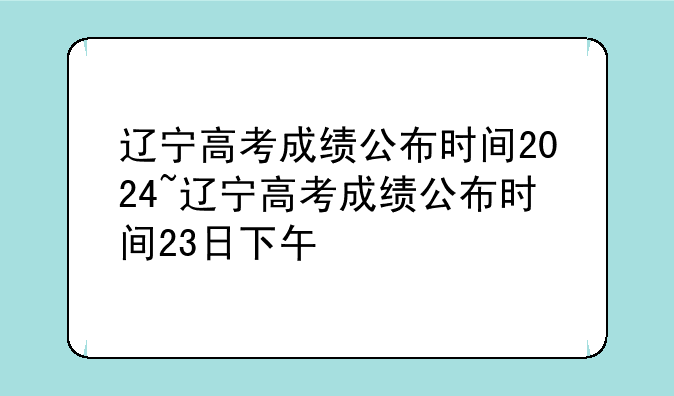 辽宁高考成绩公布时间2024~辽宁高考成绩公布时间23日下午
