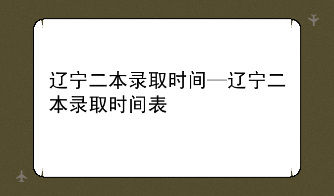 辽宁二本录取时间—辽宁二本录取时间表