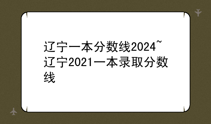 辽宁一本分数线2024~辽宁2021一本录取分数线