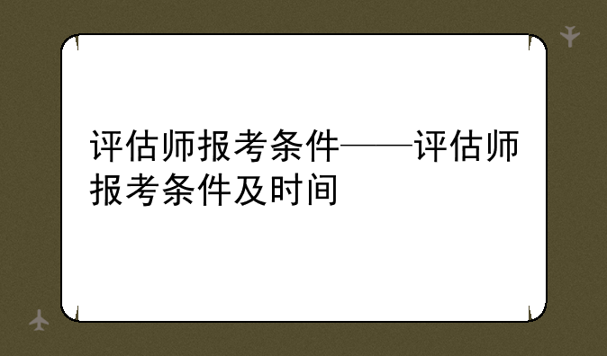 评估师报考条件——评估师报考条件及时间