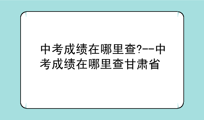 中考成绩在哪里查?--中考成绩在哪里查甘肃省