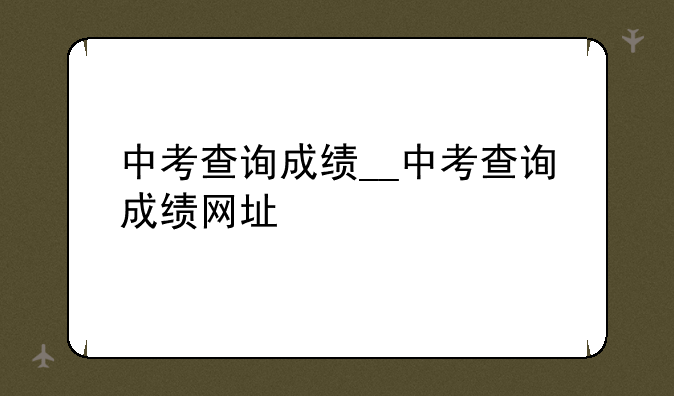 中考查询成绩__中考查询成绩网址