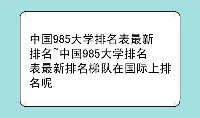 中国985大学排名表最新排名~中国985大学排名表最新排名梯队在国际上排名呢