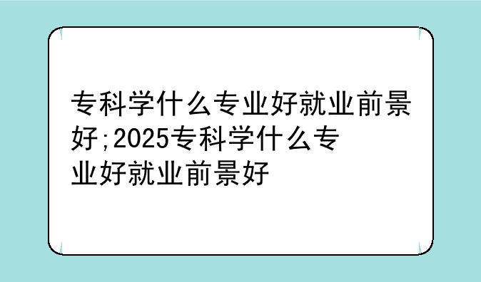 专科学什么专业好就业前景好;2025专科学什么专业好就业前景好