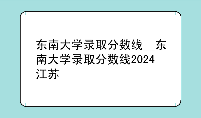 东南大学录取分数线__东南大学录取分数线2024江苏