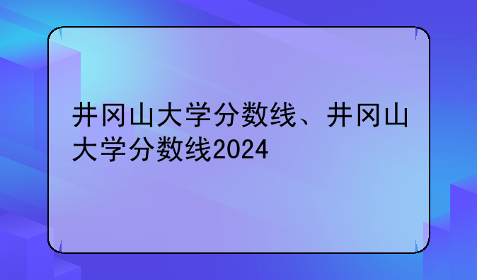 井冈山大学分数线、井冈山大学分数线2024