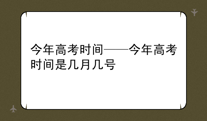 今年高考时间——今年高考时间是几月几号