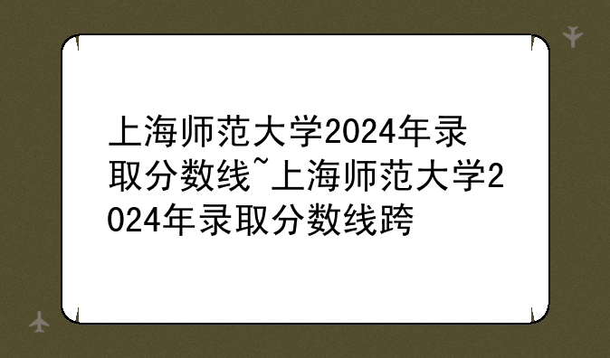 上海师范大学2024年录取分数线~上海师范大学2024年录取分数线还会降低吗