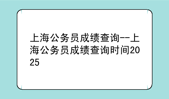上海公务员成绩查询--上海公务员成绩查询时间2025