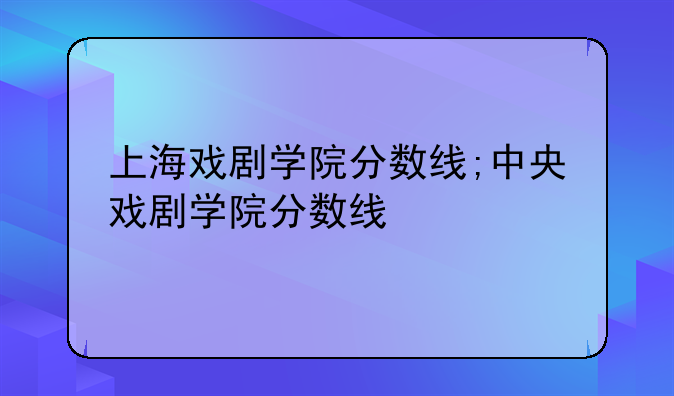 上海戏剧学院分数线;中央戏剧学院分数线