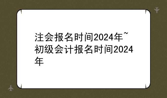 注会报名时间2024年~初级会计报名时间2024年