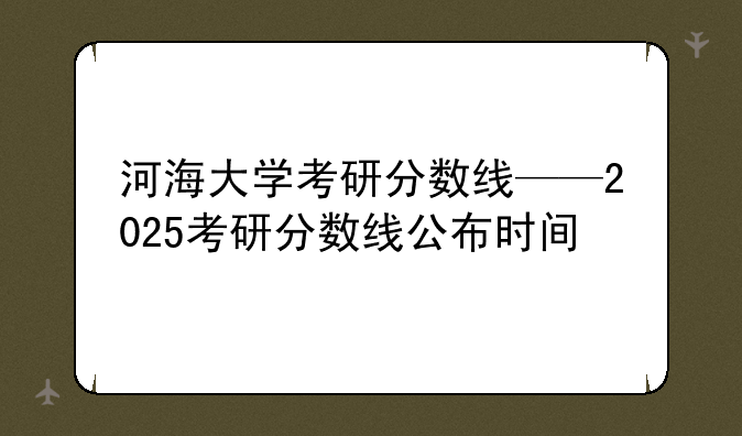 河海大学考研分数线——2025考研分数线公布时间