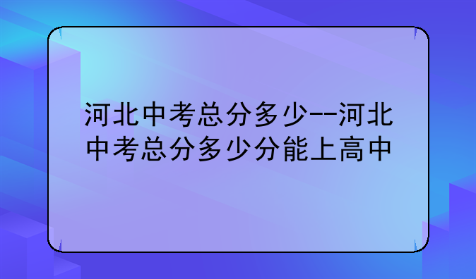 河北中考总分多少--河北中考总分多少分能上高中