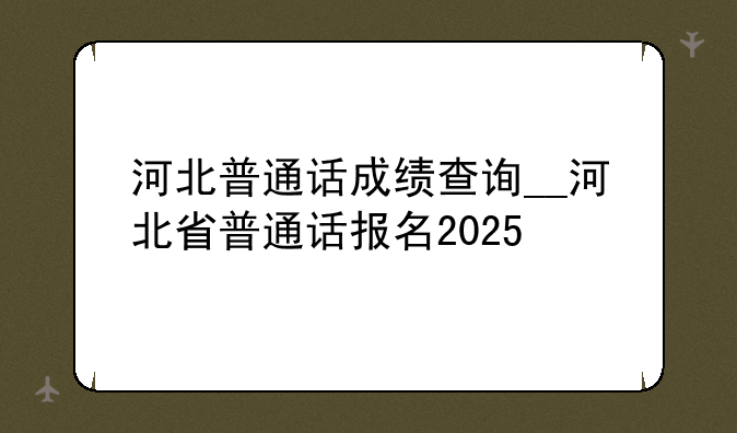 河北普通话成绩查询__河北省普通话报名2025