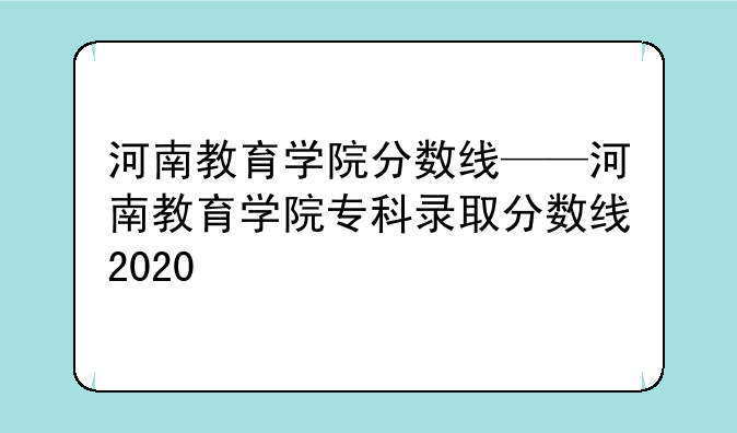 河南教育学院分数线——河南教育学院专科录取分数线2020