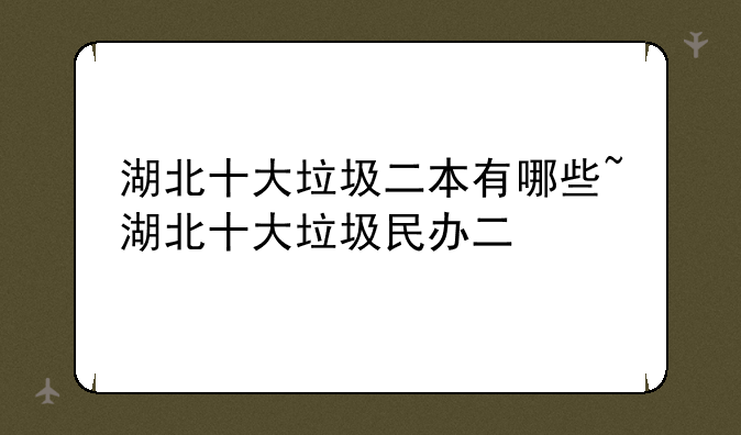 湖北十大垃圾二本有哪些~湖北十大垃圾民办二