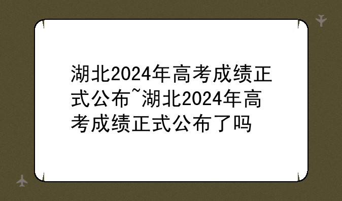 湖北2024年高考成绩正式公布~湖北2024年高考成绩正式公布了吗