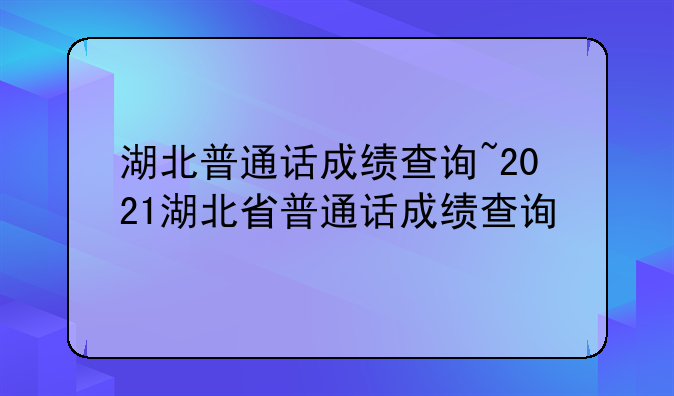 湖北普通话成绩查询~2021湖北省普通话成绩查询