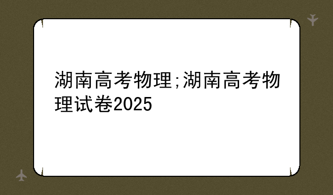 湖南高考物理;湖南高考物理试卷2025