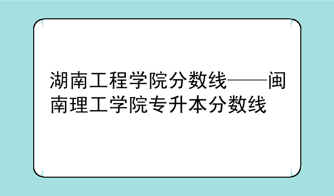 湖南工程学院分数线——闽南理工学院专升本分数线