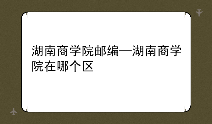 湖南商学院邮编—湖南商学院在哪个区