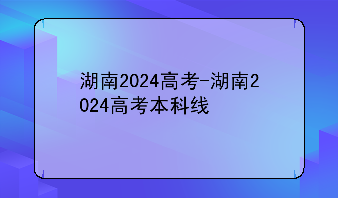 湖南2024高考-湖南2024高考本科线
