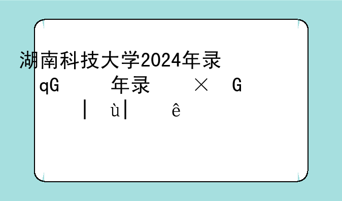 湖南科技大学2024年录取分数线，湘潭大学2024年录取分数线