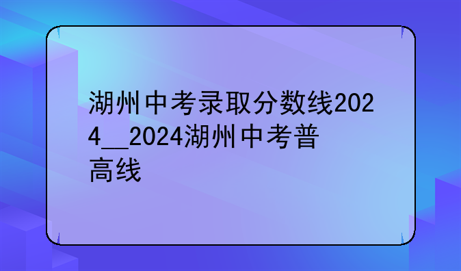 湖州中考录取分数线2024__2024湖州中考普高线