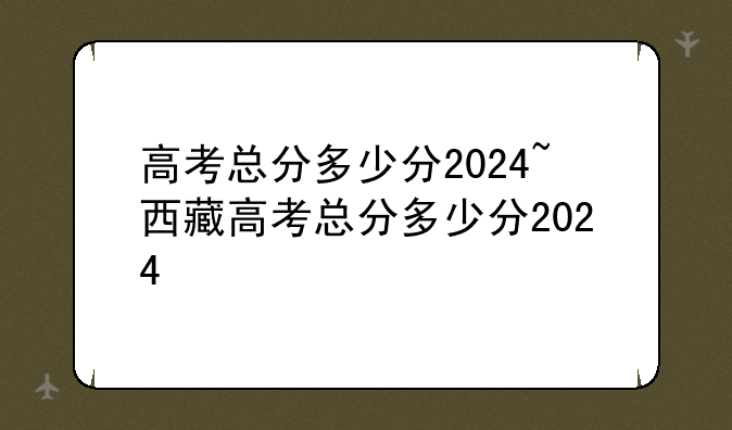 高考总分多少分2024~西藏高考总分多少分2024