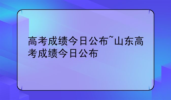 高考成绩今日公布~山东高考成绩今日公布